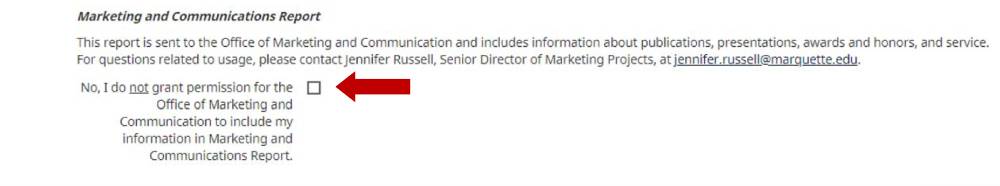 Marketing and Communication Report This report is sent to the Office of Marketing and Communication and includes information about publications, presentations, award and honors and service. For questions related to usage, please contact Jennifer Russell, Senior Director of Marketing Projects, at jennifer.russell@marquette.edu. No, I do not grant permission for the office of Marketing and communication to include my information in Marketing and Communications Report.